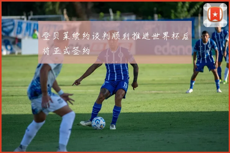 登贝莱续约谈判顺利推进世界杯后将正式签约