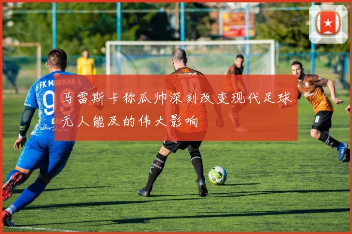 马雷斯卡称瓜帅深刻改变现代足球无人能及的伟大影响