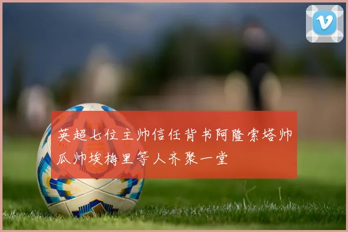 英超七位主帅信任背书阿隆索塔帅瓜帅埃梅里等人齐聚一堂