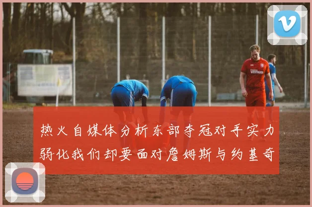 热火自媒体分析东部夺冠对手实力弱化我们却要面对詹姆斯与约基奇的挑战