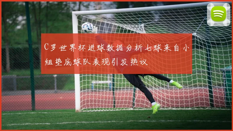 C罗世界杯进球数据分析七球来自小组垫底球队表现引发热议