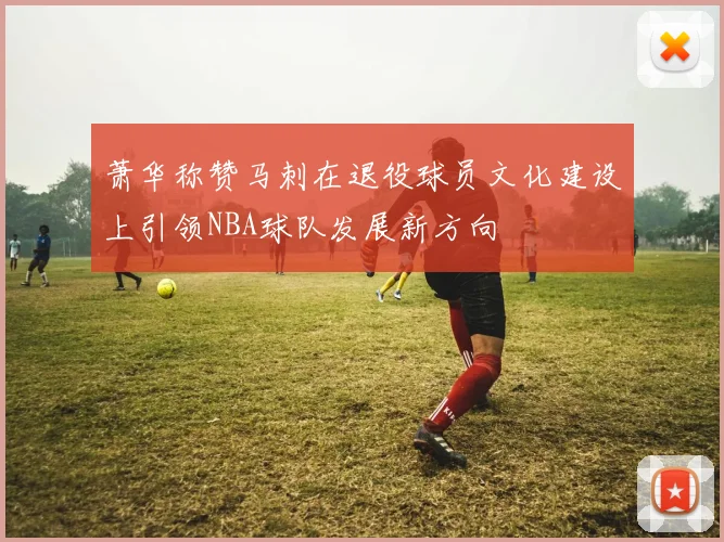萧华称赞马刺在退役球员文化建设上引领NBA球队发展新方向