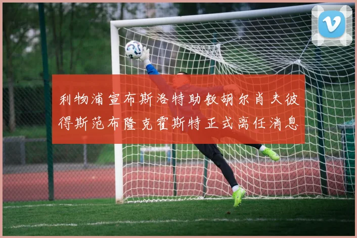 利物浦宣布斯洛特助教胡尔肖夫彼得斯范布隆克霍斯特正式离任消息