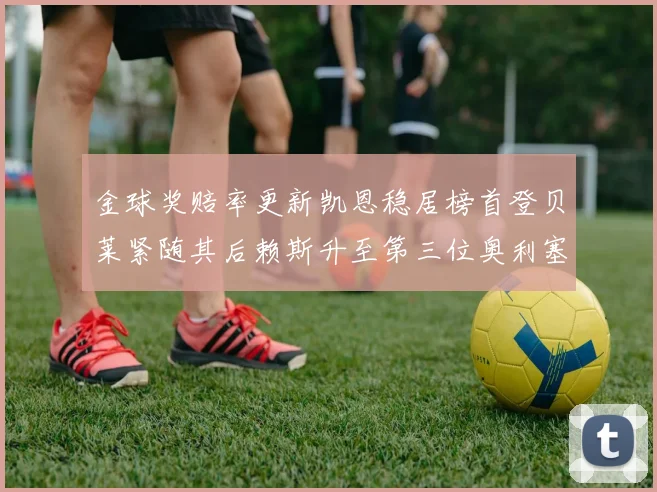 金球奖赔率更新凯恩稳居榜首登贝莱紧随其后赖斯升至第三位奥利塞排名下滑至第四