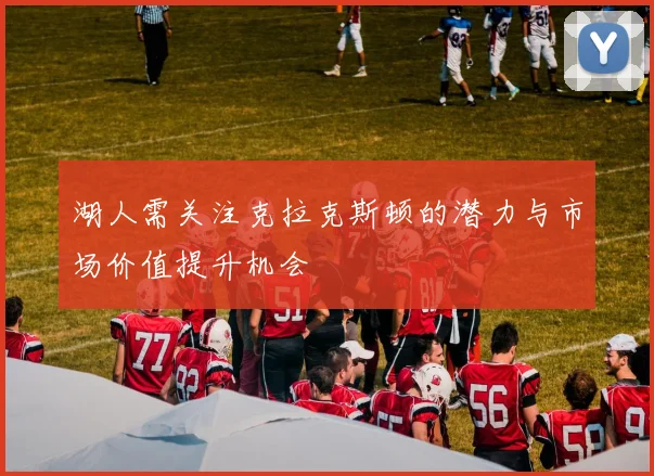 湖人需关注克拉克斯顿的潜力与市场价值提升机会