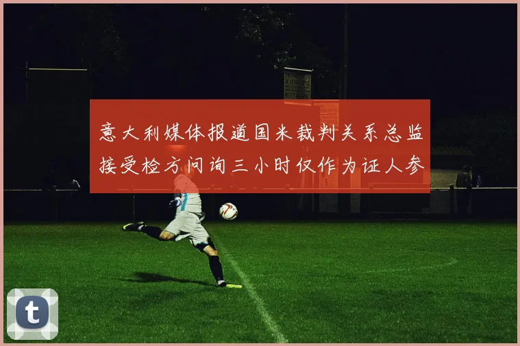 意大利媒体报道国米裁判关系总监接受检方问询三小时仅作为证人参与调查