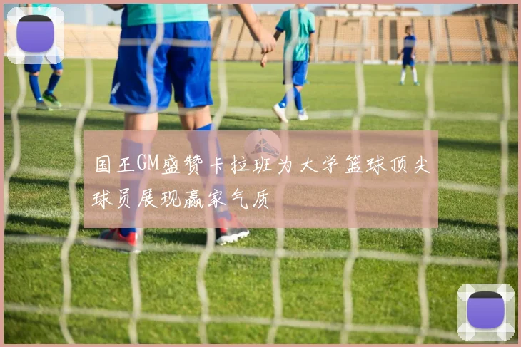 国王GM盛赞卡拉班为大学篮球顶尖球员展现赢家气质