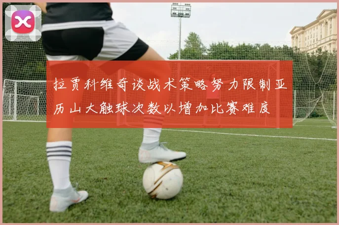拉贾科维奇谈战术策略努力限制亚历山大触球次数以增加比赛难度