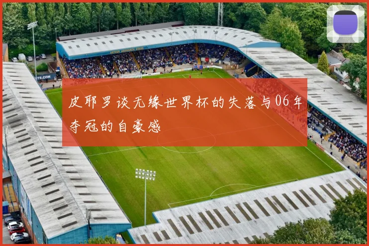 皮耶罗谈无缘世界杯的失落与06年夺冠的自豪感