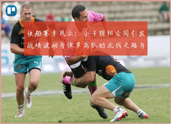 快船赛季风云：小卡阴阳合同引发战绩波动与保罗离队的北伐之路与哈登的去向探讨