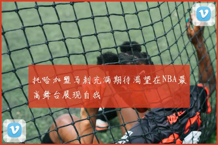 托哈加盟马刺充满期待渴望在NBA最高舞台展现自我