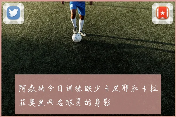 阿森纳今日训练缺少卡皮耶和卡拉菲奥里两名球员的身影
