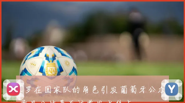 C罗在国家队的角色引发葡萄牙公众意见分歧是否该首发成焦点