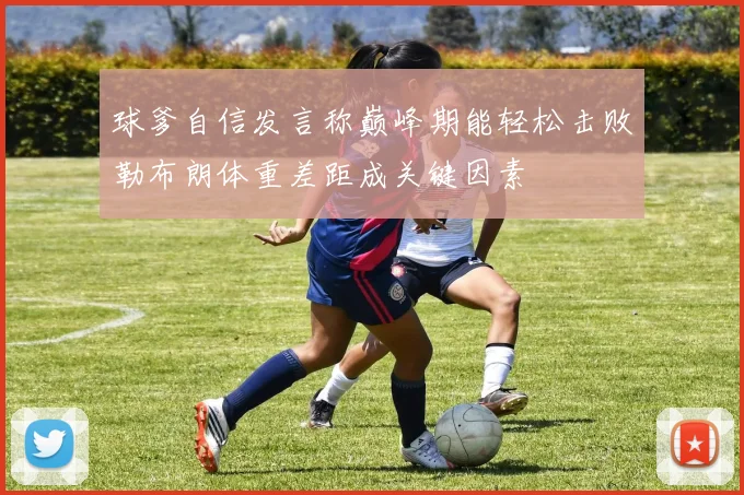 球爹自信发言称巅峰期能轻松击败勒布朗体重差距成关键因素
